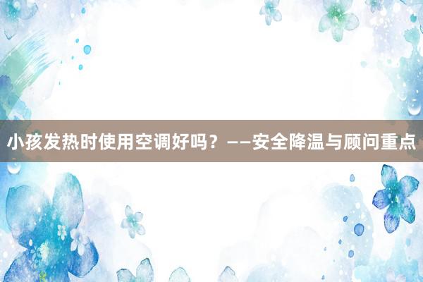 小孩发热时使用空调好吗？——安全降温与顾问重点